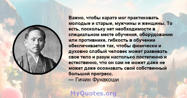 Важно, чтобы каратэ мог практиковать молодые и старые, мужчины и женщины. То есть, поскольку нет необходимости в специальном месте обучения, оборудовании или противнике, гибкость в обучении обеспечивается так, чтобы