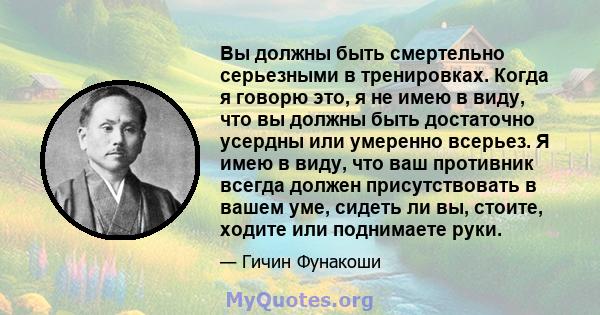 Вы должны быть смертельно серьезными в тренировках. Когда я говорю это, я не имею в виду, что вы должны быть достаточно усердны или умеренно всерьез. Я имею в виду, что ваш противник всегда должен присутствовать в вашем 