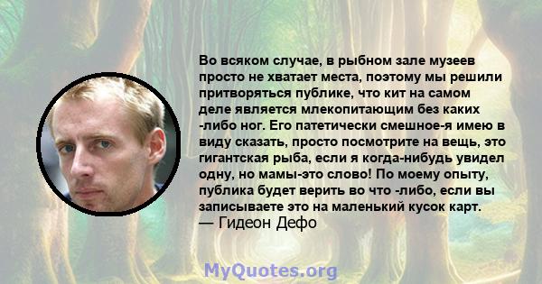 Во всяком случае, в рыбном зале музеев просто не хватает места, поэтому мы решили притворяться публике, что кит на самом деле является млекопитающим без каких -либо ног. Его патетически смешное-я имею в виду сказать,