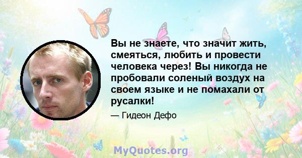 Вы не знаете, что значит жить, смеяться, любить и провести человека через! Вы никогда не пробовали соленый воздух на своем языке и не помахали от русалки!