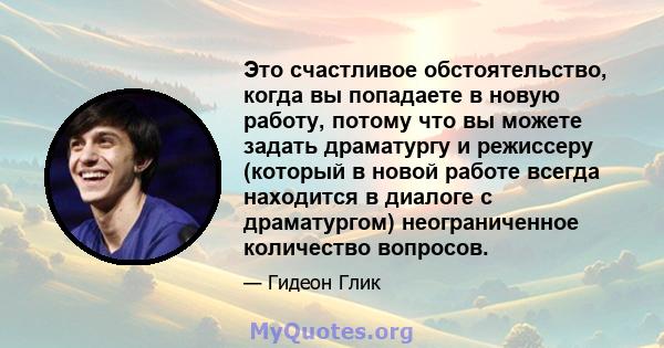 Это счастливое обстоятельство, когда вы попадаете в новую работу, потому что вы можете задать драматургу и режиссеру (который в новой работе всегда находится в диалоге с драматургом) неограниченное количество вопросов.