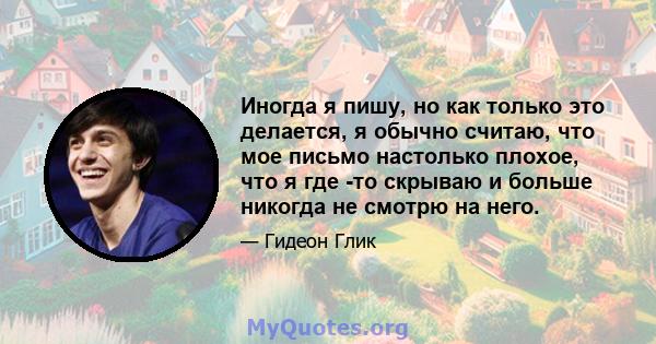 Иногда я пишу, но как только это делается, я обычно считаю, что мое письмо настолько плохое, что я где -то скрываю и больше никогда не смотрю на него.