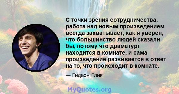 С точки зрения сотрудничества, работа над новым произведением всегда захватывает, как я уверен, что большинство людей сказали бы, потому что драматург находится в комнате, и сама произведение развивается в ответ на то,