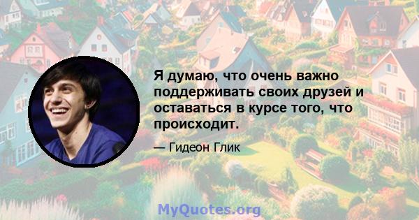 Я думаю, что очень важно поддерживать своих друзей и оставаться в курсе того, что происходит.