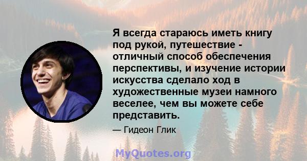 Я всегда стараюсь иметь книгу под рукой, путешествие - отличный способ обеспечения перспективы, и изучение истории искусства сделало ход в художественные музеи намного веселее, чем вы можете себе представить.