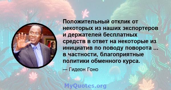 Положительный отклик от некоторых из наших экспортеров и держателей бесплатных средств в ответ на некоторые из инициатив по поводу поворота ... в частности, благоприятные политики обменного курса.