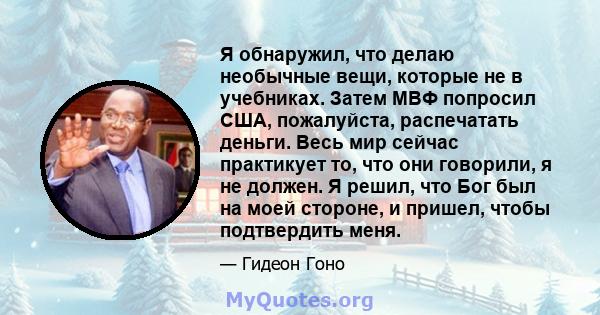 Я обнаружил, что делаю необычные вещи, которые не в учебниках. Затем МВФ попросил США, пожалуйста, распечатать деньги. Весь мир сейчас практикует то, что они говорили, я не должен. Я решил, что Бог был на моей стороне,