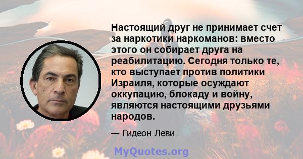 Настоящий друг не принимает счет за наркотики наркоманов: вместо этого он собирает друга на реабилитацию. Сегодня только те, кто выступает против политики Израиля, которые осуждают оккупацию, блокаду и войну, являются