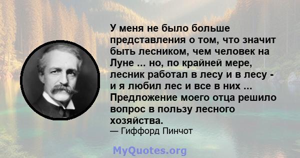 У меня не было больше представления о том, что значит быть лесником, чем человек на Луне ... но, по крайней мере, лесник работал в лесу и в лесу - и я любил лес и все в них ... Предложение моего отца решило вопрос в