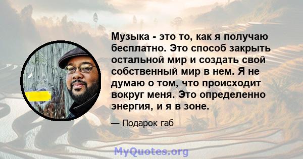 Музыка - это то, как я получаю бесплатно. Это способ закрыть остальной мир и создать свой собственный мир в нем. Я не думаю о том, что происходит вокруг меня. Это определенно энергия, и я в зоне.