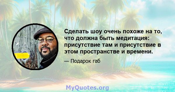 Сделать шоу очень похоже на то, что должна быть медитация: присутствие там и присутствие в этом пространстве и времени.