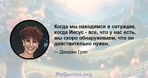 Когда мы находимся в ситуации, когда Иисус - все, что у нас есть, мы скоро обнаруживаем, что он действительно нужен.