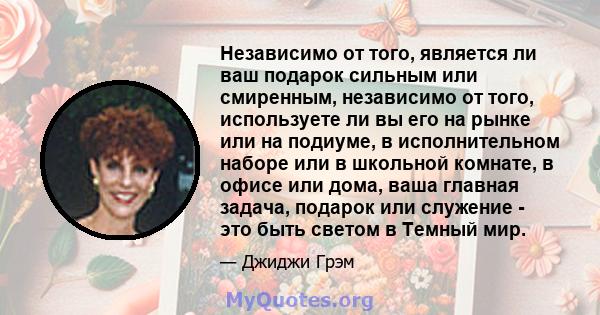 Независимо от того, является ли ваш подарок сильным или смиренным, независимо от того, используете ли вы его на рынке или на подиуме, в исполнительном наборе или в школьной комнате, в офисе или дома, ваша главная