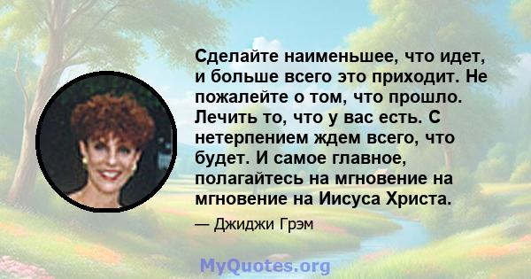 Сделайте наименьшее, что идет, и больше всего это приходит. Не пожалейте о том, что прошло. Лечить то, что у вас есть. С нетерпением ждем всего, что будет. И самое главное, полагайтесь на мгновение на мгновение на