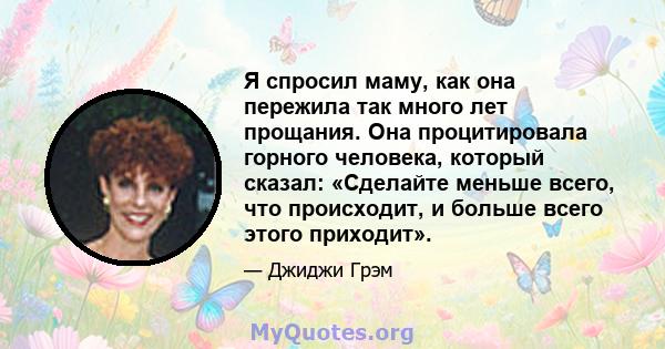 Я спросил маму, как она пережила так много лет прощания. Она процитировала горного человека, который сказал: «Сделайте меньше всего, что происходит, и больше всего этого приходит».