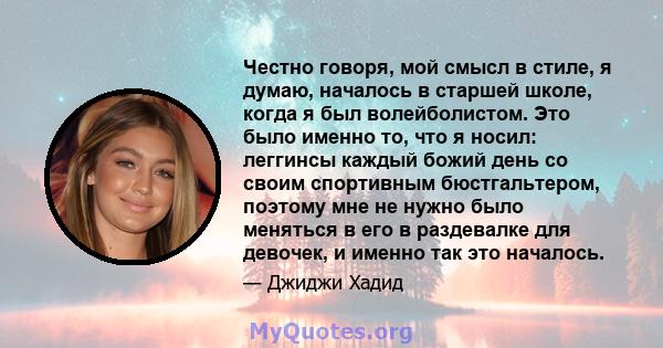 Честно говоря, мой смысл в стиле, я думаю, началось в старшей школе, когда я был волейболистом. Это было именно то, что я носил: леггинсы каждый божий день со своим спортивным бюстгальтером, поэтому мне не нужно было