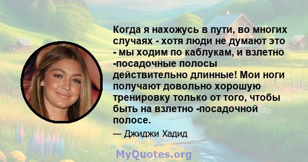 Когда я нахожусь в пути, во многих случаях - хотя люди не думают это - мы ходим по каблукам, и взлетно -посадочные полосы действительно длинные! Мои ноги получают довольно хорошую тренировку только от того, чтобы быть