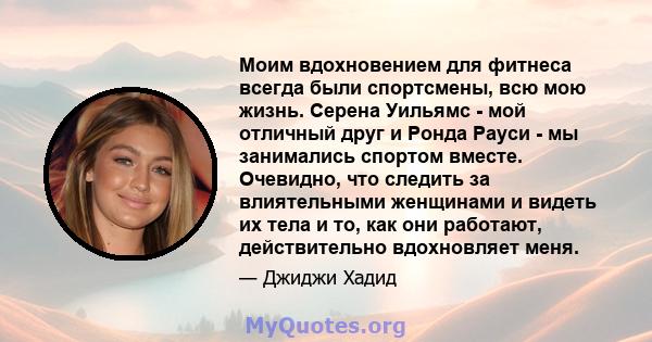 Моим вдохновением для фитнеса всегда были спортсмены, всю мою жизнь. Серена Уильямс - мой отличный друг и Ронда Рауси - мы занимались спортом вместе. Очевидно, что следить за влиятельными женщинами и видеть их тела и