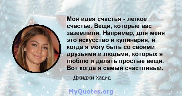 Моя идея счастья - легкое счастье. Вещи, которые вас заземлили. Например, для меня это искусство и кулинария, и когда я могу быть со своими друзьями и людьми, которых я люблю и делать простые вещи. Вот когда я самый