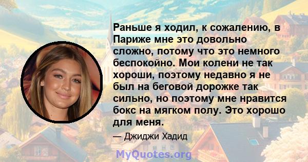 Раньше я ходил, к сожалению, в Париже мне это довольно сложно, потому что это немного беспокойно. Мои колени не так хороши, поэтому недавно я не был на беговой дорожке так сильно, но поэтому мне нравится бокс на мягком