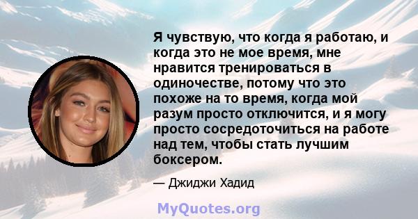 Я чувствую, что когда я работаю, и когда это не мое время, мне нравится тренироваться в одиночестве, потому что это похоже на то время, когда мой разум просто отключится, и я могу просто сосредоточиться на работе над