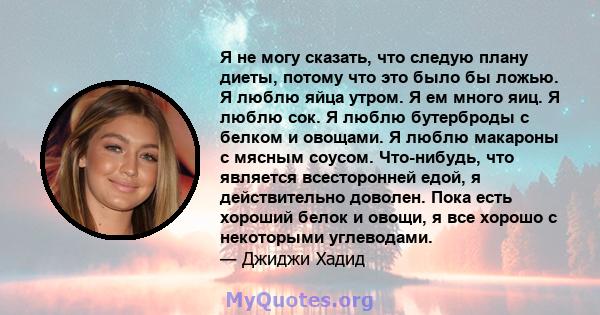 Я не могу сказать, что следую плану диеты, потому что это было бы ложью. Я люблю яйца утром. Я ем много яиц. Я люблю сок. Я люблю бутерброды с белком и овощами. Я люблю макароны с мясным соусом. Что-нибудь, что является 