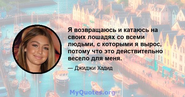 Я возвращаюсь и катаюсь на своих лошадях со всеми людьми, с которыми я вырос, потому что это действительно весело для меня.