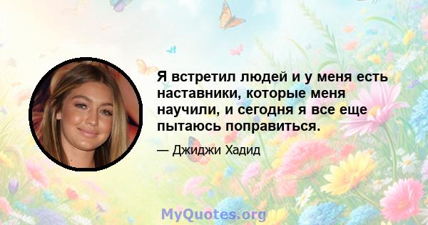 Я встретил людей и у меня есть наставники, которые меня научили, и сегодня я все еще пытаюсь поправиться.