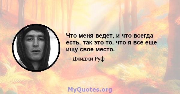 Что меня ведет, и что всегда есть, так это то, что я все еще ищу свое место.