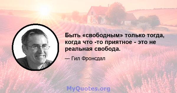 Быть «свободным» только тогда, когда что -то приятное - это не реальная свобода.