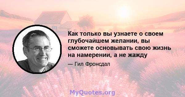 Как только вы узнаете о своем глубочайшем желании, вы сможете основывать свою жизнь на намерении, а не жажду