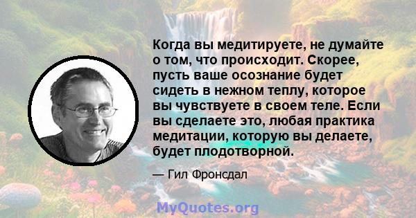 Когда вы медитируете, не думайте о том, что происходит. Скорее, пусть ваше осознание будет сидеть в нежном теплу, которое вы чувствуете в своем теле. Если вы сделаете это, любая практика медитации, которую вы делаете,