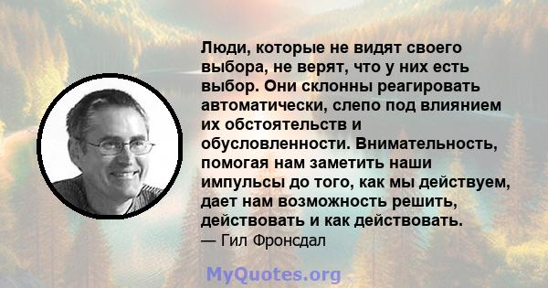 Люди, которые не видят своего выбора, не верят, что у них есть выбор. Они склонны реагировать автоматически, слепо под влиянием их обстоятельств и обусловленности. Внимательность, помогая нам заметить наши импульсы до