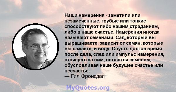 Наши намерения - заметили или незамеченные, грубые или тонкие способствуют либо нашим страданиям, либо в наше счастье. Намерения иногда называют семенами. Сад, который вы выращиваете, зависит от семян, которые вы