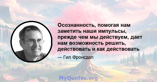 Осознанность, помогая нам заметить наши импульсы, прежде чем мы действуем, дает нам возможность решить, действовать и как действовать