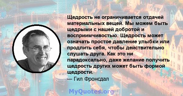 Щедрость не ограничивается отдачей материальных вещей. Мы можем быть щедрыми с нашей добротой и восприимчивостью. Щедрость может означать простое давление улыбки или продлить себя, чтобы действительно слушать друга. Как 