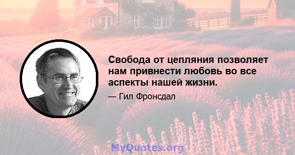 Свобода от цепляния позволяет нам привнести любовь во все аспекты нашей жизни.