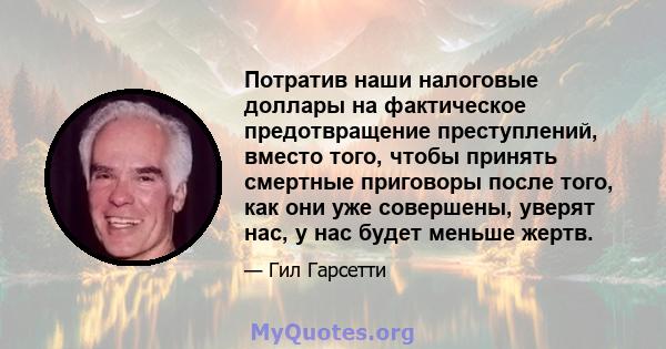 Потратив наши налоговые доллары на фактическое предотвращение преступлений, вместо того, чтобы принять смертные приговоры после того, как они уже совершены, уверят нас, у нас будет меньше жертв.