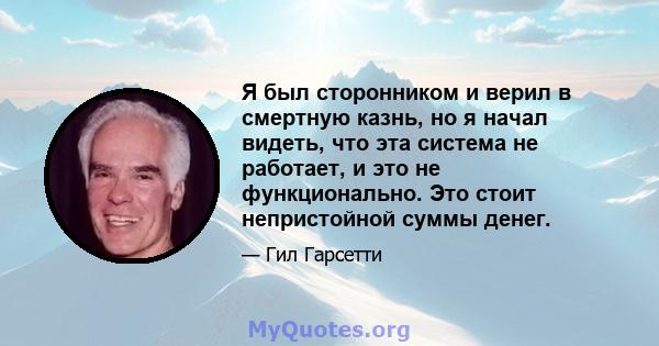 Я был сторонником и верил в смертную казнь, но я начал видеть, что эта система не работает, и это не функционально. Это стоит непристойной суммы денег.