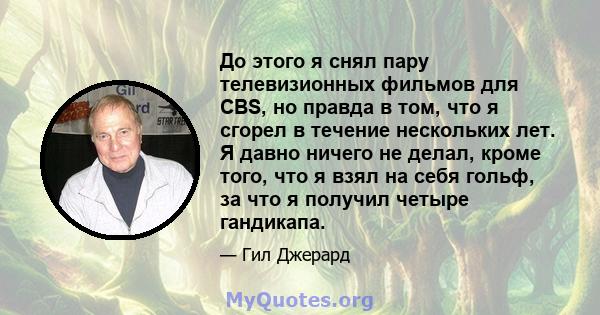 До этого я снял пару телевизионных фильмов для CBS, но правда в том, что я сгорел в течение нескольких лет. Я давно ничего не делал, кроме того, что я взял на себя гольф, за что я получил четыре гандикапа.