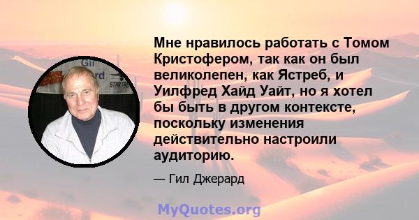 Мне нравилось работать с Томом Кристофером, так как он был великолепен, как Ястреб, и Уилфред Хайд Уайт, но я хотел бы быть в другом контексте, поскольку изменения действительно настроили аудиторию.