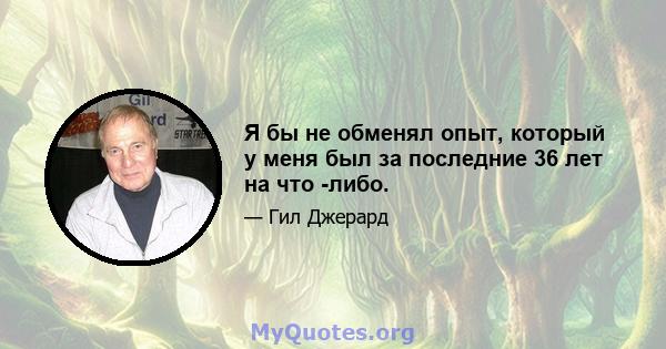 Я бы не обменял опыт, который у меня был за последние 36 лет на что -либо.