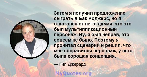 Затем я получил предложение сыграть в Бак Роджерс, но я отказался от него, думая, что это был мультипликационный персонаж. Ну, я был неправ, это совсем не было. Поэтому я прочитал сценарий и решил, что мне понравился