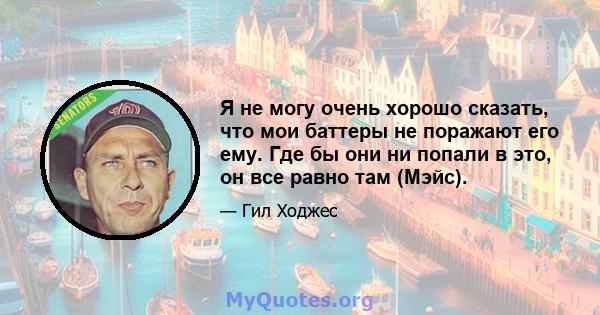 Я не могу очень хорошо сказать, что мои баттеры не поражают его ему. Где бы они ни попали в это, он все равно там (Мэйс).