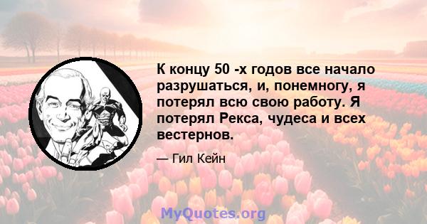 К концу 50 -х годов все начало разрушаться, и, понемногу, я потерял всю свою работу. Я потерял Рекса, чудеса и всех вестернов.