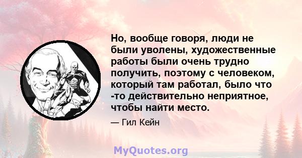 Но, вообще говоря, люди не были уволены, художественные работы были очень трудно получить, поэтому с человеком, который там работал, было что -то действительно неприятное, чтобы найти место.