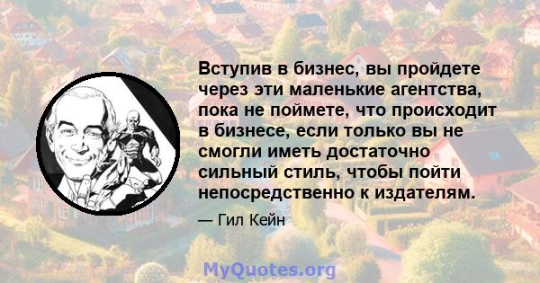 Вступив в бизнес, вы пройдете через эти маленькие агентства, пока не поймете, что происходит в бизнесе, если только вы не смогли иметь достаточно сильный стиль, чтобы пойти непосредственно к издателям.