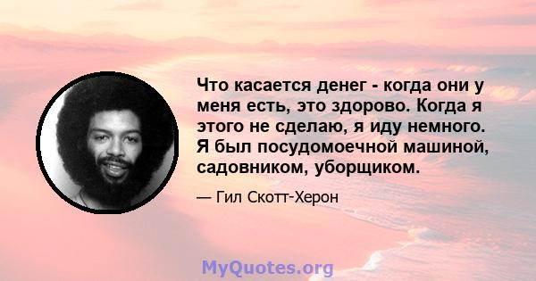 Что касается денег - когда они у меня есть, это здорово. Когда я этого не сделаю, я иду немного. Я был посудомоечной машиной, садовником, уборщиком.