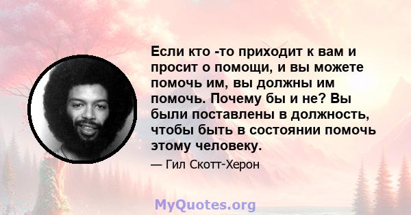 Если кто -то приходит к вам и просит о помощи, и вы можете помочь им, вы должны им помочь. Почему бы и не? Вы были поставлены в должность, чтобы быть в состоянии помочь этому человеку.