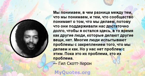 Мы понимаем, в чем разница между тем, что мы понимаем, и тем, что сообщество понимает о том, что мы делаем, потому что они поддерживали нас достаточно долго, чтобы я остался здесь, в то время как другие люди, которые